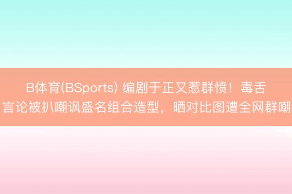 B体育(BSports) 编剧于正又惹群愤！毒舌言论被扒嘲讽盛名组合造型，晒对比图遭全网群嘲