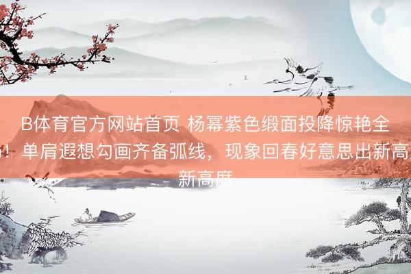 B体育官方网站首页 杨幂紫色缎面投降惊艳全场！单肩遐想勾画齐备弧线，现象回春好意思出新高度