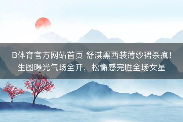 B体育官方网站首页 舒淇黑西装薄纱裙杀疯！生图曝光气场全开，松懈感完胜全场女星