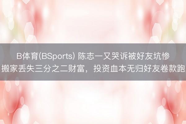 B体育(BSports) 陈志一又哭诉被好友坑惨！搬家丢失三分之二财富，投资血本无归好友卷款跑路