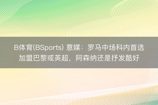 B体育(BSports) 意媒：罗马中场科内首选加盟巴黎或英超，阿森纳还是抒发酷好