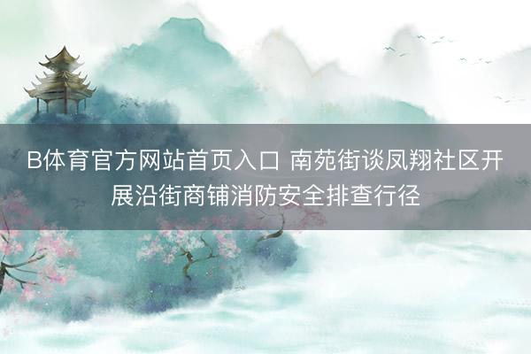 B体育官方网站首页入口 南苑街谈凤翔社区开展沿街商铺消防安全排查行径