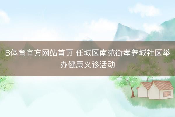 B体育官方网站首页 任城区南苑街孝养城社区举办健康义诊活动