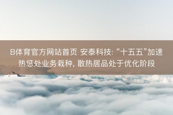 B体育官方网站首页 安泰科技: “十五五”加速热惩处业务栽种， 散热居品处于优化阶段
