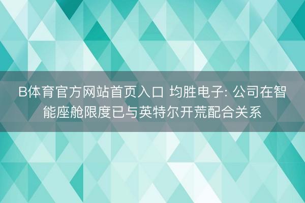 B体育官方网站首页入口 均胜电子: 公司在智能座舱限度已与英特尔开荒配合关系