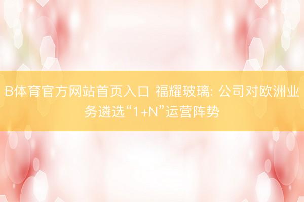 B体育官方网站首页入口 福耀玻璃: 公司对欧洲业务遴选“1+N”运营阵势