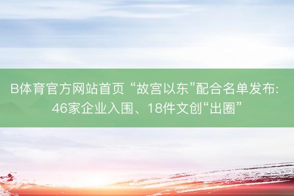 B体育官方网站首页 “故宫以东”配合名单发布: 46家企业入围、18件文创“出圈”