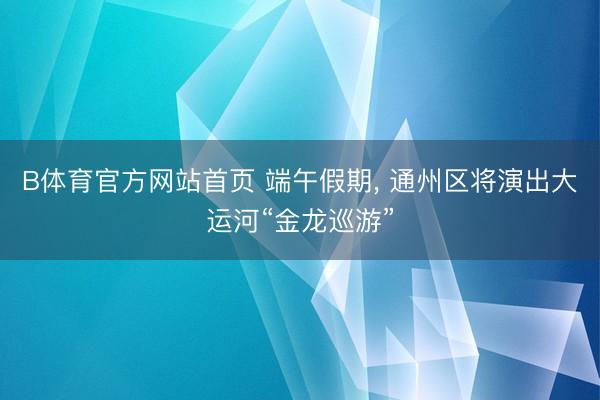B体育官方网站首页 端午假期， 通州区将演出大运河“金龙巡游”