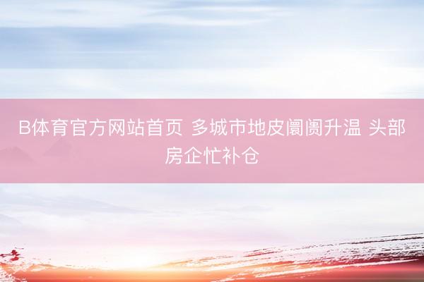 B体育官方网站首页 多城市地皮阛阓升温 头部房企忙补仓