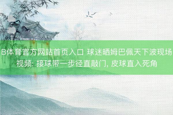 B体育官方网站首页入口 球迷晒姆巴佩天下波现场视频: 接球带一步径直敲门， 皮球直入死角
