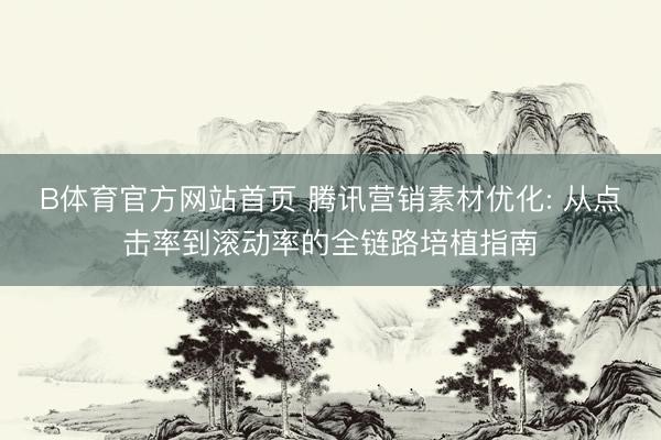 B体育官方网站首页 腾讯营销素材优化: 从点击率到滚动率的全链路培植指南