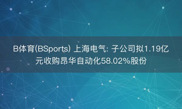 B体育(BSports) 上海电气: 子公司拟1.19亿元收购昂华自动化58.02%股份
