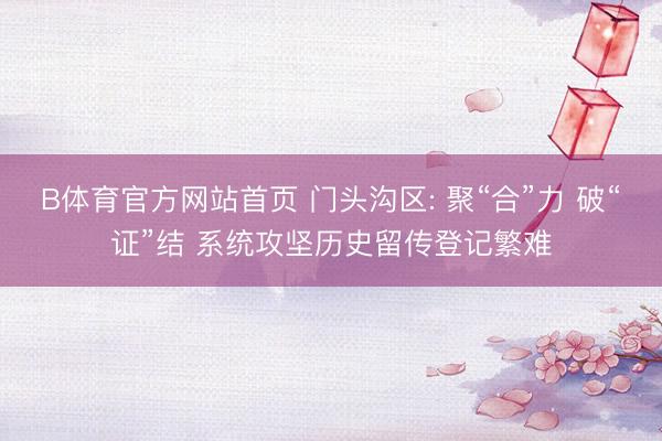 B体育官方网站首页 门头沟区: 聚“合”力 破“证”结 系统攻坚历史留传登记繁难