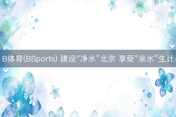 B体育(BSports) 建设“净水”北京 享受“亲水”生计