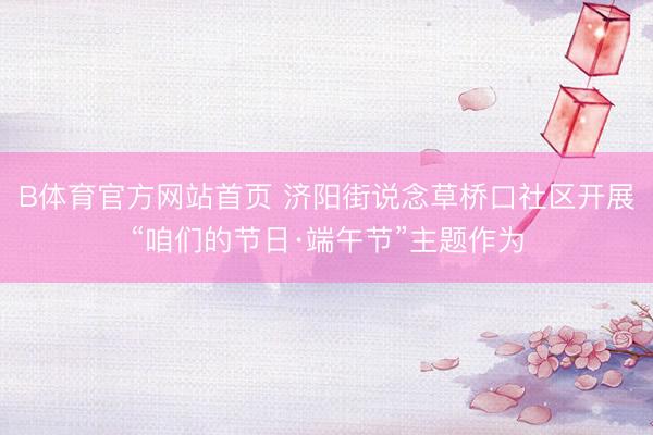 B体育官方网站首页 济阳街说念草桥口社区开展“咱们的节日·端午节”主题作为