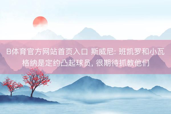 B体育官方网站首页入口 斯威尼: 班凯罗和小瓦格纳是定约凸起球员, 很期待抓教他们
