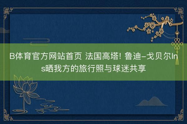 B体育官方网站首页 法国高塔! 鲁迪-戈贝尔Ins晒我方的旅行照与球迷共享